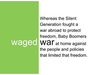 !
waged warat home against
Whereas the Silent
Generation fought a
war abroad to protect
freedom, Baby Boomers
the people and policies
that limited that freedom.
 