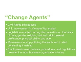 “Change Agents”
! Civil Rights bills passed
! U.S. involvement in Vietnam War ended
! Legislation enacted barring discrimination on the basis
of race, gender, religion, national origin, sexual
preference, physical ability, and age
! Movements to stop polluting the earth and to start
conserving it instead
! Employee-focused policies, procedures, and regulations
prevalent in most business organizations today
 