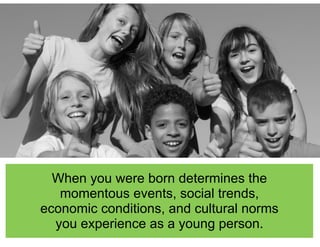When you were born determines the
momentous events, social trends,
economic conditions, and cultural norms
you experience as a young person.
 