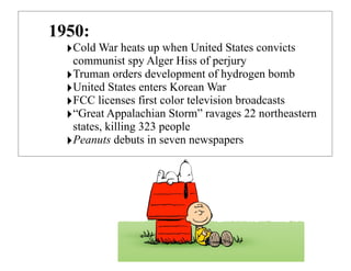 !
1950:
‣Cold War heats up when United States convicts
communist spy Alger Hiss of perjury
‣Truman orders development of hydrogen bomb
‣United States enters Korean War
‣FCC licenses first color television broadcasts
‣“Great Appalachian Storm” ravages 22 northeastern
states, killing 323 people
‣Peanuts debuts in seven newspapers
 