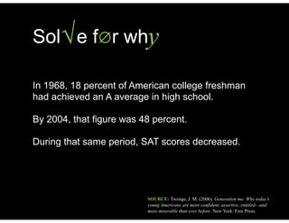 ySol e f∅r wh√
In 1968, 18 percent of American college freshman
had achieved an A average in high school.
!
By 2004, that figure was 48 percent.
!
During that same period, SAT scores decreased.
SOURCE: Twenge, J. M. (2006). Generation me: Why today’s
young Americans are more confident, assertive, entitled—and
more miserable than ever before. New York: Free Press.
 