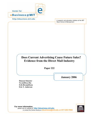 For more information,
ebusiness@mit.edu or 617-253-7054
please visit our website at http://ebusiness.mit.edu
or contact the Center directly at
A research and education initiative at the MIT
Sloan School of Management
Does Current Advertising Cause Future Sales?
Evidence from the Direct Mail Industry
Paper 222
Duncan Simester
Yu (Jeffrey) Hu
Erik Brynjolfsson
Eric T. Anderson
January 2006
 