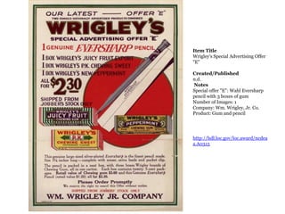 Item TitleWrigley&apos;s Special Advertising Offer &quot;E&quot;Created/Publishedn.d. NotesSpecial offer &quot;E&quot;: Wahl Eversharp pencil with 3 boxes of gumNumber of Images: 1Company: Wm. Wrigley, Jr. Co.Product: Gum and pencilhttp://hdl.loc.gov/loc.award/ncdeaa.A0315 