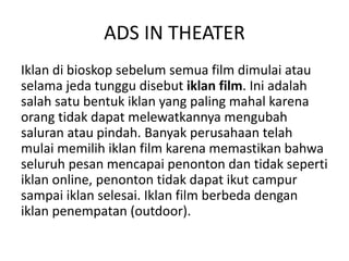 ADS IN THEATER
Iklan di bioskop sebelum semua film dimulai atau
selama jeda tunggu disebut iklan film. Ini adalah
salah satu bentuk iklan yang paling mahal karena
orang tidak dapat melewatkannya mengubah
saluran atau pindah. Banyak perusahaan telah
mulai memilih iklan film karena memastikan bahwa
seluruh pesan mencapai penonton dan tidak seperti
iklan online, penonton tidak dapat ikut campur
sampai iklan selesai. Iklan film berbeda dengan
iklan penempatan (outdoor).
 