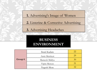 BUSINESS
ENVIRONMENT
1. Advertising's Image of Women
2. Listerine & Corrective Advertising
3. Advertising Headaches
Group 6
Swati Kadam 22
Amit Maisheri 29
Ramesh Mallya 30
Vipin Menon 31
Yogesh More 32
 