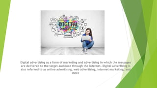 Digital advertising as a form of marketing and advertising in which the messages
are delivered to the target audience through the internet. Digital advertising is
also referred to as online advertising, web advertising, internet marketing, and
more
 