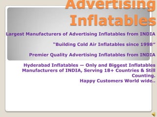 Advertising
Inflatables
Largest Manufacturers of Advertising Inflatables from INDIA
“Building Cold Air Inflatables since 1998″
Premier Quality Advertising Inflatables from INDIA
Hyderabad Inflatables — Only and Biggest Inflatables
Manufacturers of INDIA, Serving 18+ Countries & Still
Counting.
Happy Customers World wide..
 