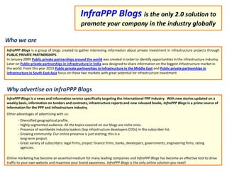 InfraPPP Blogsis the only 2.0 solution to promote your company in the industry globally Whowe are InfraPPP Blogs is a group of blogs created to gather interesting information about private investment in infrastructure projects through PUBLIC PRIVATE PARTNERSHIPS.  In January 2009Public private partnerships around the worldwas created in order to identify opportunities in the infrastructure industry. Later on Public private partnerships in infrastructure in Indiawas designed toshare information on the biggest infrastructure market in the world. From this year 2010 Public private partnerships in Infrastructure in the Middle EastandPublic private partnerships in infrastructure in South East Asiafocuson these two markets with great potential for infrastructure investment WhyadvertiseonInfraPPP Blogs InfraPPP Blogs is a news and information service specifically targeting the international PPP industry.  With new stories updated on a weekly basis, information on tenders and contracts, infrastructure reports and new released books, InfraPPP Blogs is a prime source of information for the PPP and infrastructure industry. Other advantages of advertising with us: ,[object Object]