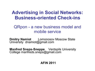 Advertising in Social Networks: Business-oriented Check-ins QRpon - a  new business model and mobile service Dmitry Namiot   Lomonosov Moscow State University  [email_address] Manfred Sneps-Sneppe     Ventspils University College manfreds.sneps@gmail.com  AFIN 2011 