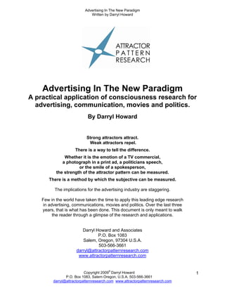 Advertising In The New Paradigm
                              Written by Darryl Howard




    Advertising In The New Paradigm
A practical application of consciousness research for
  advertising, communication, movies and politics.
                            By Darryl Howard


                            Strong attractors attract.
                             Weak attractors repel.
                     There is a way to tell the difference.
               Whether it is the emotion of a TV commercial,
              a photograph in a print ad, a politicians speech,
                      or the smile of a spokesperson,
           the strength of the attractor pattern can be measured.
       There is a method by which the subjective can be measured.

          The implications for the advertising industry are staggering.

    Few in the world have taken the time to apply this leading edge research
    in advertising, communications, movies and politics. Over the last three
    years, that is what has been done. This document is only meant to walk
         the reader through a glimpse of the research and applications.


                         Darryl Howard and Associates
                                 P.O. Box 1083
                         Salem, Oregon, 97304 U.S.A.
                                 503-566-3661
                      darryl@attractorpatternresearch.com
                       www.attractorpatternresearch.com


                           Copyright 2009© Darryl Howard                        1
                P.O. Box 1083, Salem Oregon, U.S.A. 503-566-3661
         darryl@attractorpatternresearch.com www.attractorpatternresearch.com
 