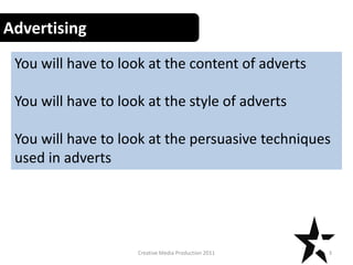Advertising
 You will have to look at the content of adverts

 You will have to look at the style of adverts

 You will have to look at the persuasive techniques
 used in adverts




                     Creative Media Production 2011   3
 
