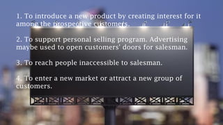 1. To introduce a new product by creating interest for it
among the prospective customers.
2. To support personal selling program. Advertising
maybe used to open customers' doors for salesman.
3. To reach people inaccessible to salesman.
4. To enter a new market or attract a new group of
customers.
 