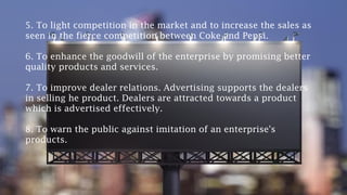 5. To light competition in the market and to increase the sales as
seen in the fierce competition between Coke and Pepsi.
6. To enhance the goodwill of the enterprise by promising better
quality products and services.
7. To improve dealer relations. Advertising supports the dealers
in selling he product. Dealers are attracted towards a product
which is advertised effectively.
8. To warn the public against imitation of an enterprise's
products.
 