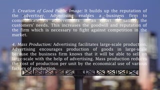 3. Creation of Good Public Image: It builds up the reputation of
the advertiser. Advertising enables a business firm to
communicate its achievements in an effort to satisfy the
customers' needs. This increases the goodwill and reputation of
the firm which is necessary to fight against competition in the
market.
4. Mass Production: Advertising facilitates large-scale production.
Advertising encourages production of goods in large-scale
because the business firm knows that it will be able to sell on
large-scale with the help of advertising. Mass production reduces
the cost of production per unit by the economical use of various
factors of production.
 