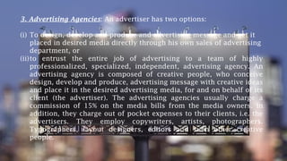 3. Advertising Agencies: An advertiser has two options:
(i) To design, develop and produce and advertising message and get it
placed in desired media directly through his own sales of advertising
department, or
(ii)to entrust the entire job of advertising to a team of highly
professionalized, specialized, independent, advertising agency. An
advertising agency is composed of creative people, who conceive
design, develop and produce, advertising message with creative ideas
and place it in the desired advertising media, for and on behalf of its
client (the advertiser). The advertising agencies usually charge a
commission of 15% on the media bills from the media owners. In
addition, they charge out of pocket expenses to their clients, i.e. the
advertisers. They employ copywriters, artists, photographers.
Typographers, layout designers, editors and such other creative
people.
 