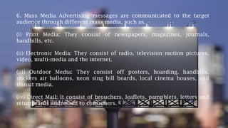 6. Mass Media Advertising messages are communicated to the target
audience through different mass media, such as,
(i) Print Media: They consist of newspapers, magazines, journals,
handbills, etc.
(ii) Electronic Media: They consist of radio, television motion pictures,
video, multi-media and the internet.
(iii) Outdoor Media: They consist off posters, hoarding, handbills,
stickers air balloons, neon sing bill boards, local cinema houses, and
transit media.
(iv) Direct Mail: It consist of brouchers, leaflets, pamphlets, letters and
return cards addressed to consumers.
 