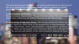 The advertising agencies guide their clients (advertisers) in selection of
the most appropriate advertising media, which is known as 'media
planning'. Each medium has sits own merits and demerits.
7. Government Authorities: The business of advertising is regulated by
the government department. The government adopts law and regulation
which have a direct or an indirect bearing on the advertising.
8. Advertising Production Firms: Advertising production firms are the
support agencies which help in the production of advertisement. This
includes copywriter, artist, photographers, typographers, producer,
editors. These are the people who transform ideas into a finished forms
Thus the success and failure of the advertisement depend on these
people.
 