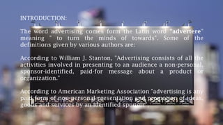 INTRODUCTION:
The word advertising comes form the Latin word "advertere”
meaning " to turn the minds of towards". Some of the
definitions given by various authors are:
According to William J. Stanton, "Advertising consists of all the
activities involved in presenting to an audience a non-personal,
sponsor-identified, paid-for message about a product or
organization."
According to American Marketing Association "advertising is any
paid form of non-personal presentation and promotion of ideas,
goods and services by an identified sponsor",
 