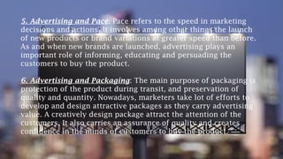 5. Advertising and Pace: Pace refers to the speed in marketing
decisions and actions. It involves among other things the launch
of new products or brand variations at greater speed than before.
As and when new brands are launched, advertising plays an
important role of informing, educating and persuading the
customers to buy the product.
6. Advertising and Packaging: The main purpose of packaging is
protection of the product during transit, and preservation of
quality and quantity. Nowadays, marketers take lot of efforts to
develop and design attractive packages as they carry advertising
value. A creatively design package attract the attention of the
customers. It also carries an assurance of quality and creates
confidence in the minds of customers to buy the product.
 