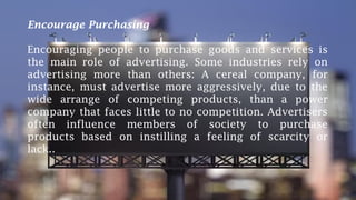 Encourage Purchasing
Encouraging people to purchase goods and services is
the main role of advertising. Some industries rely on
advertising more than others: A cereal company, for
instance, must advertise more aggressively, due to the
wide arrange of competing products, than a power
company that faces little to no competition. Advertisers
often influence members of society to purchase
products based on instilling a feeling of scarcity or
lack..
 