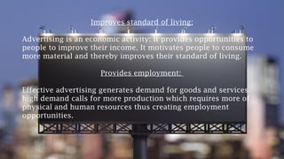 Improves standard of living:
Advertising is an economic activity: It provides opportunities to
people to improve their income. It motivates people to consume
more material and thereby improves their standard of living.
Provides employment:
Effective advertising generates demand for goods and services.
high demand calls for more production which requires more of
physical and human resources thus creating employment
opportunities.
 
