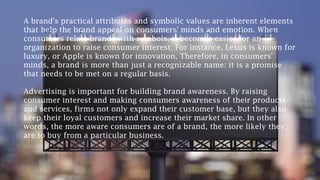 A brand's practical attributes and symbolic values are inherent elements
that help the brand appeal on consumers' minds and emotion. When
consumers relate brands with symbols, it becomes easier for an
organization to raise consumer interest. For instance, Lexus is known for
luxury, or Apple is known for innovation, Therefore, in consumers'
minds, a brand is more than just a recognizable name: it is a promise
that needs to be met on a regular basis.
Advertising is important for building brand awareness. By raising
consumer interest and making consumers awareness of their products
and services, firms not only expand their customer base, but they also
keep their loyal customers and increase their market share. In other
words, the more aware consumers are of a brand, the more likely they
are to buy from a particular business.
 