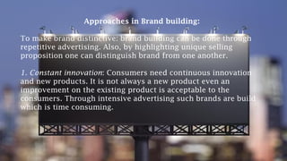Approaches in Brand building:
To make brand distinctive: brand building can be done through
repetitive advertising. Also, by highlighting unique selling
proposition one can distinguish brand from one another.
1. Constant innovation: Consumers need continuous innovation
and new products. It is not always a new product even an
improvement on the existing product is acceptable to the
consumers. Through intensive advertising such brands are build
which is time consuming.
 