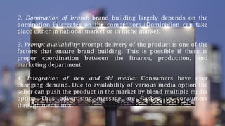 2. Domination of brand: brand building largely depends on the
domination is creates on the competitors. Domination can take
place either in national market or in niche market.
3. Prompt availability: Prompt delivery of the product is one of the
factors that ensure brand building. This is possible if there is
proper coordination between the finance, production, and
marketing department.
4. Integration of new and old media: Consumers have ever
changing demand. Due to availability of various media option the
seller can push the product in the market by blend multiple media
option Thus advertising message are flashed to consumers
through media mix.
 