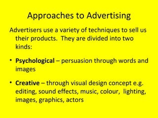 Approaches to Advertising Advertisers use a variety of techniques to sell us their products.  They are divided into two kinds:  Psychological  – persuasion through words and images Creative  – through visual design concept e.g. editing, sound effects, music, colour,  lighting, images, graphics, actors  
