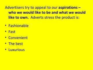 Advertisers try to appeal to our  aspirations – who we would like to be and what we would like to own.  Adverts stress the product is: Fashionable Fast Convenient The best Luxurious 