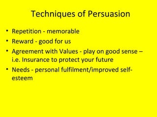 Techniques of Persuasion Repetition - memorable  Reward - good for us Agreement with Values - play on good sense – i.e. Insurance to protect your future Needs - personal fulfilment/improved self-esteem 