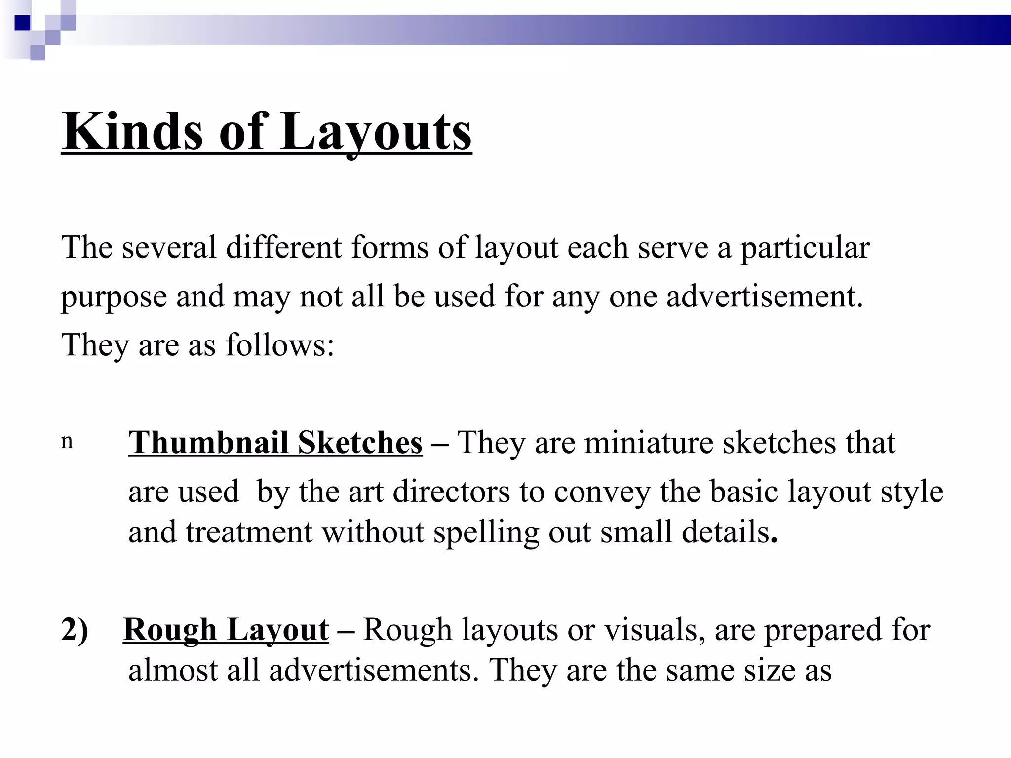Kinds of Layouts
The several different forms of layout each serve a particular
purpose and may not all be used for any one advertisement.
They are as follows:

n    Thumbnail Sketches – They are miniature sketches that
     are used by the art directors to convey the basic layout style
     and treatment without spelling out small details.

2)   Rough Layout – Rough layouts or visuals, are prepared for
     almost all advertisements. They are the same size as
 