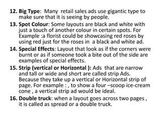 12. Big Type: Many retail sales ads use gigantic type to
make sure that it is seeing by people.
13. Spot Colour: Some layouts are black and white with
just a touch of another colour in certain spots. For
Example :a florist could be showcasing red roses by
using red just for the roses in a black and white ad.
14. Special Effects: Layout that look as if the corners were
burnt or as if someone took a bite out of the side are
examples of special effects.
15. Strip (vertical or Horizontal ): Ads that are narrow
and tall or wide and short are called strip Ads.
Because they take up a vertical or Horizontal strip of
page. For example : , to show a four –scoop ice-cream
cone , a vertical strip ad would be ideal.
16. Double truck: when a layout goes across two pages ,
it is called as spread or a double truck.
 