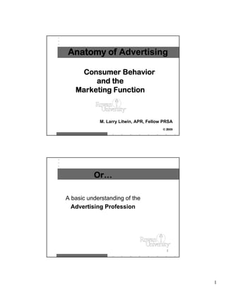Anatomy of Advertising

    Consumer Behavior
        and the
   Marketing Function



            M. Larry Litwin, APR, Fellow PRSA
                                          1
                                        © 2009




          Or…

A basic understanding of the
  Advertising Profession




                                          2




                                                 1
 