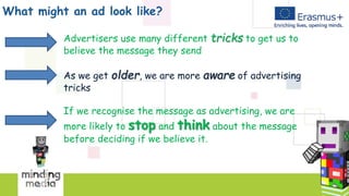 What might an ad look like?
Advertisers use many different tricks to get us to
believe the message they send
As we get older, we are more aware of advertising
tricks
If we recognise the message as advertising, we are
more likely to stop and think about the message
before deciding if we believe it.
 