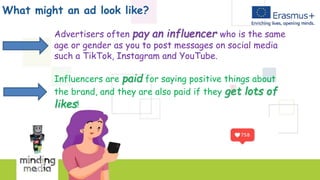 What might an ad look like?
Advertisers often pay an influencer who is the same
age or gender as you to post messages on social media
such a TikTok, Instagram and YouTube.
Influencers are paid for saying positive things about
the brand, and they are also paid if they get lots of
likes!
 