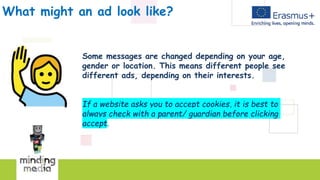 What might an ad look like?
Some messages are changed depending on your age,
gender or location. This means different people see
different ads, depending on their interests.
If a website asks you to accept cookies, it is best to
always check with a parent/ guardian before clicking
accept.
 