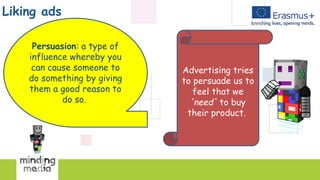 Liking ads
Persuasion: a type of
influence whereby you
can cause someone to
do something by giving
them a good reason to
do so.
Advertising tries
to persuade us to
feel that we
'need' to buy
their product.
 