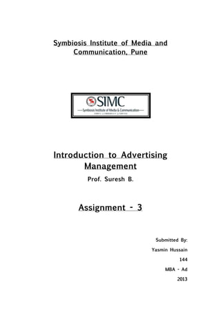 Symbiosis Institute of Media and
     Communication, Pune




Introduction to Advertising
       Management
         Prof. Suresh B.



       Assignment - 3


                            Submitted By:

                           Yasmin Hussain

                                     144

                                MBA - Ad

                                    2013
 