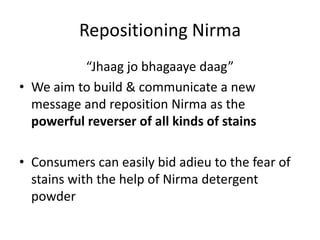 Repositioning Nirma
“Jhaag jo bhagaaye daag”
• We aim to build & communicate a new
message and reposition Nirma as the
powerful reverser of all kinds of stains
• Consumers can easily bid adieu to the fear of
stains with the help of Nirma detergent
powder
 