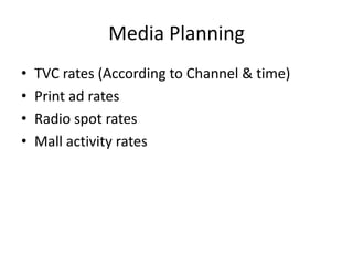 Media Planning
• TVC rates (According to Channel & time)
• Print ad rates
• Radio spot rates
• Mall activity rates
 