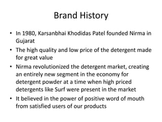 Brand History
• In 1980, Karsanbhai Khodidas Patel founded Nirma in
Gujarat
• The high quality and low price of the detergent made
for great value
• Nirma revolutionized the detergent market, creating
an entirely new segment in the economy for
detergent powder at a time when high priced
detergents like Surf were present in the market
• It believed in the power of positive word of mouth
from satisfied users of our products
 