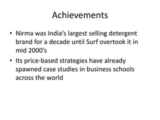 Achievements
• Nirma was India’s largest selling detergent
brand for a decade until Surf overtook it in
mid 2000’s
• Its price-based strategies have already
spawned case studies in business schools
across the world
 