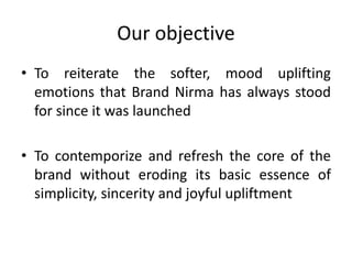 Our objective
• To reiterate the softer, mood uplifting
emotions that Brand Nirma has always stood
for since it was launched
• To contemporize and refresh the core of the
brand without eroding its basic essence of
simplicity, sincerity and joyful upliftment
 