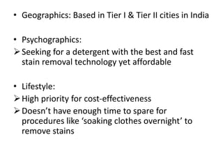• Geographics: Based in Tier I & Tier II cities in India
• Psychographics:
Seeking for a detergent with the best and fast
stain removal technology yet affordable
• Lifestyle:
High priority for cost-effectiveness
Doesn’t have enough time to spare for
procedures like ‘soaking clothes overnight’ to
remove stains
 