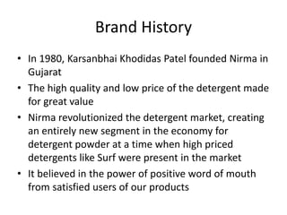 Brand History
• In 1980, Karsanbhai Khodidas Patel founded Nirma in
Gujarat
• The high quality and low price of the detergent made
for great value
• Nirma revolutionized the detergent market, creating
an entirely new segment in the economy for
detergent powder at a time when high priced
detergents like Surf were present in the market
• It believed in the power of positive word of mouth
from satisfied users of our products
 