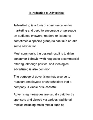Introduction to Advertising
Advertising is a form of communication for
marketing and used to encourage or persuade
an audience (viewers, readers or listeners;
sometimes a specific group) to continue or take
some new action.
Most commonly, the desired result is to drive
consumer behavior with respect to a commercial
offering, although political and ideological
advertising is also common.
The purpose of advertising may also be to
reassure employees or shareholders that a
company is viable or successful.
Advertising messages are usually paid for by
sponsors and viewed via various traditional
media; including mass media such as
 