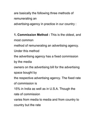 are basically the following three methods of
remunerating an
advertising-agency in practice in our country :
1. Commission Method : This is the oldest, and
most common
method of remunerating an advertising agency.
Under this method
the advertising agency has a fixed commission
by the media
owners on the advertising bill for the advertising
space bought by
the respective advertising agency. The fixed rate
of commission is
15% in India as well as in U.S.A. Though the
rate of commission
varies from media to media and from country to
country but the rate
 