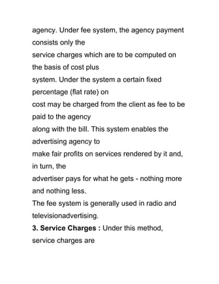 agency. Under fee system, the agency payment
consists only the
service charges which are to be computed on
the basis of cost plus
system. Under the system a certain fixed
percentage (flat rate) on
cost may be charged from the client as fee to be
paid to the agency
along with the bill. This system enables the
advertising agency to
make fair profits on services rendered by it and,
in turn, the
advertiser pays for what he gets - nothing more
and nothing less.
The fee system is generally used in radio and
televisionadvertising.
3. Service Charges : Under this method,
service charges are
 