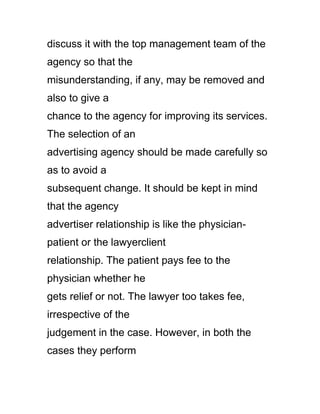discuss it with the top management team of the
agency so that the
misunderstanding, if any, may be removed and
also to give a
chance to the agency for improving its services.
The selection of an
advertising agency should be made carefully so
as to avoid a
subsequent change. It should be kept in mind
that the agency
advertiser relationship is like the physician-
patient or the lawyerclient
relationship. The patient pays fee to the
physician whether he
gets relief or not. The lawyer too takes fee,
irrespective of the
judgement in the case. However, in both the
cases they perform
 